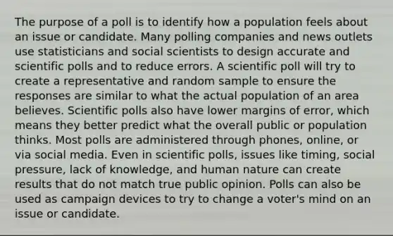 The purpose of a poll is to identify how a population feels about an issue or candidate. Many polling companies and news outlets use statisticians and social scientists to design accurate and scientific polls and to reduce errors. A scientific poll will try to create a representative and random sample to ensure the responses are similar to what the actual population of an area believes. Scientific polls also have lower margins of error, which means they better predict what the overall public or population thinks. Most polls are administered through phones, online, or via social media. Even in scientific polls, issues like timing, social pressure, lack of knowledge, and human nature can create results that do not match true public opinion. Polls can also be used as campaign devices to try to change a voter's mind on an issue or candidate.