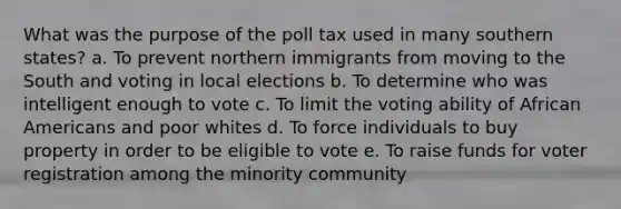 What was the purpose of the poll tax used in many southern states? a. To prevent northern immigrants from moving to the South and voting in local elections b. To determine who was intelligent enough to vote c. To limit the voting ability of African Americans and poor whites d. To force individuals to buy property in order to be eligible to vote e. To raise funds for voter registration among the minority community