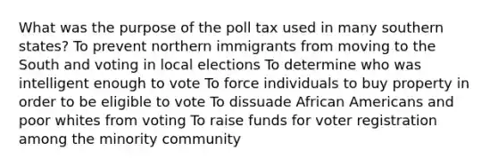 What was the purpose of the poll tax used in many southern states? To prevent northern immigrants from moving to the South and voting in local elections To determine who was intelligent enough to vote To force individuals to buy property in order to be eligible to vote To dissuade African Americans and poor whites from voting To raise funds for voter registration among the minority community