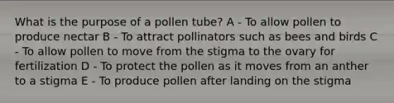 What is the purpose of a pollen tube? A - To allow pollen to produce nectar B - To attract pollinators such as bees and birds C - To allow pollen to move from the stigma to the ovary for fertilization D - To protect the pollen as it moves from an anther to a stigma E - To produce pollen after landing on the stigma