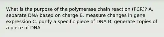 What is the purpose of <a href='https://www.questionai.com/knowledge/k3XMQtqoRf-the-polymerase-chain-reaction' class='anchor-knowledge'>the polymerase chain reaction</a> (PCR)? A. separate DNA based on charge B. measure changes in <a href='https://www.questionai.com/knowledge/kFtiqWOIJT-gene-expression' class='anchor-knowledge'>gene expression</a> C. purify a specific piece of DNA B. generate copies of a piece of DNA