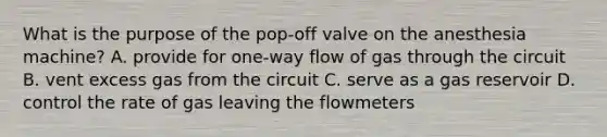 What is the purpose of the pop-off valve on the anesthesia machine? A. provide for one-way flow of gas through the circuit B. vent excess gas from the circuit C. serve as a gas reservoir D. control the rate of gas leaving the flowmeters