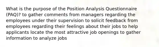 What is the purpose of the Position Analysis Questionnaire (PAQ)? to gather comments from managers regarding the employees under their supervision to solicit feedback from employees regarding their feelings about their jobs to help applicants locate the most attractive job openings to gather information to analyze jobs