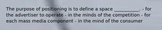 The purpose of positioning is to define a space ___________. - for the advertiser to operate - in the minds of the competition - for each mass media component - in the mind of the consumer