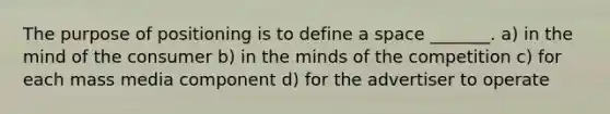 The purpose of positioning is to define a space _______. a) in the mind of the consumer b) in the minds of the competition c) for each mass media component d) for the advertiser to operate