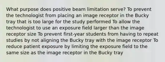 What purpose does positive beam limitation serve? To prevent the technologist from placing an image receptor in the Bucky tray that is too large for the study performed To allow the technologist to use an exposure field larger than the image receptor size To prevent first-year students from having to repeat studies by not aligning the Bucky tray with the image receptor To reduce patient exposure by limiting the exposure field to the same size as the image receptor in the Bucky tray