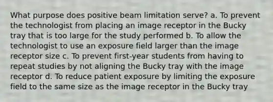 What purpose does positive beam limitation serve? a. To prevent the technologist from placing an image receptor in the Bucky tray that is too large for the study performed b. To allow the technologist to use an exposure field larger than the image receptor size c. To prevent first-year students from having to repeat studies by not aligning the Bucky tray with the image receptor d. To reduce patient exposure by limiting the exposure field to the same size as the image receptor in the Bucky tray