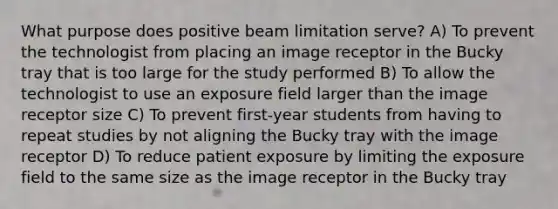 What purpose does positive beam limitation serve? A) To prevent the technologist from placing an image receptor in the Bucky tray that is too large for the study performed B) To allow the technologist to use an exposure field larger than the image receptor size C) To prevent first-year students from having to repeat studies by not aligning the Bucky tray with the image receptor D) To reduce patient exposure by limiting the exposure field to the same size as the image receptor in the Bucky tray