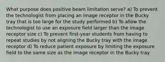 What purpose does positive beam limitation serve? a) To prevent the technologist from placing an image receptor in the Bucky tray that is too large for the study performed b) To allow the technologist to use an exposure field larger than the image receptor size c) To prevent first-year students from having to repeat studies by not aligning the Bucky tray with the image receptor d) To reduce patient exposure by limiting the exposure field to the same size as the image receptor in the Bucky tray