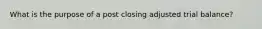 What is the purpose of a post closing adjusted trial balance?