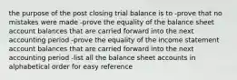 the purpose of the post closing trial balance is to -prove that no mistakes were made -prove the equality of the balance sheet account balances that are carried forward into the next accounting period -prove the equality of the income statement account balances that are carried forward into the next accounting period -list all the balance sheet accounts in alphabetical order for easy reference