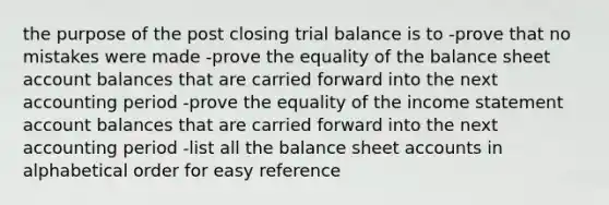 the purpose of the post closing trial balance is to -prove that no mistakes were made -prove the equality of the balance sheet account balances that are carried forward into the next accounting period -prove the equality of the <a href='https://www.questionai.com/knowledge/kCPMsnOwdm-income-statement' class='anchor-knowledge'>income statement</a> account balances that are carried forward into the next accounting period -list all the balance shee<a href='https://www.questionai.com/knowledge/k7x83BRk9p-t-accounts' class='anchor-knowledge'>t accounts</a> in alphabetical order for easy reference