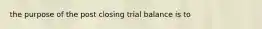 the purpose of the post closing trial balance is to