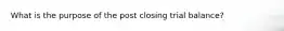 What is the purpose of the post closing trial balance?