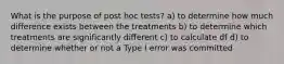 What is the purpose of post hoc tests? a) to determine how much difference exists between the treatments b) to determine which treatments are significantly different c) to calculate df d) to determine whether or not a Type I error was committed