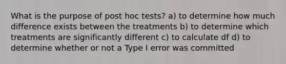 What is the purpose of post hoc tests? a) to determine how much difference exists between the treatments b) to determine which treatments are significantly different c) to calculate df d) to determine whether or not a Type I error was committed