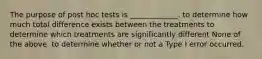 The purpose of post hoc tests is _____________. to determine how much total difference exists between the treatments to determine which treatments are significantly different None of the above. to determine whether or not a Type I error occurred.