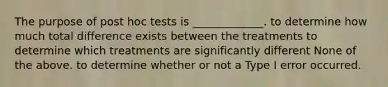 The purpose of post hoc tests is _____________. to determine how much total difference exists between the treatments to determine which treatments are significantly different None of the above. to determine whether or not a Type I error occurred.