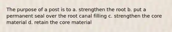 The purpose of a post is to a. strengthen the root b. put a permanent seal over the root canal filling c. strengthen the core material d. retain the core material