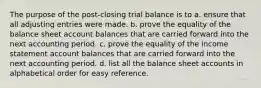 The purpose of the post-closing trial balance is to a. ensure that all adjusting entries were made. b. prove the equality of the balance sheet account balances that are carried forward into the next accounting period. c. prove the equality of the income statement account balances that are carried forward into the next accounting period. d. list all the balance sheet accounts in alphabetical order for easy reference.