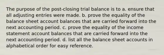 The purpose of the post-closing trial balance is to a. ensure that all adjusting entries were made. b. prove the equality of the balance sheet account balances that are carried forward into the next accounting period. c. prove the equality of the income statement account balances that are carried forward into the next accounting period. d. list all the balance sheet accounts in alphabetical order for easy reference.