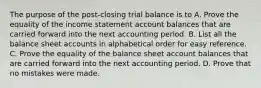 The purpose of the post-closing trial balance is to A. Prove the equality of the income statement account balances that are carried forward into the next accounting period. B. List all the balance sheet accounts in alphabetical order for easy reference. C. Prove the equality of the balance sheet account balances that are carried forward into the next accounting period. D. Prove that no mistakes were made.