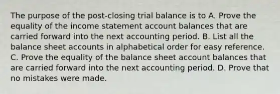 The purpose of the post-closing trial balance is to A. Prove the equality of the income statement account balances that are carried forward into the next accounting period. B. List all the balance shee<a href='https://www.questionai.com/knowledge/k7x83BRk9p-t-accounts' class='anchor-knowledge'>t accounts</a> in alphabetical order for easy reference. C. Prove the equality of the balance sheet account balances that are carried forward into the next accounting period. D. Prove that no mistakes were made.