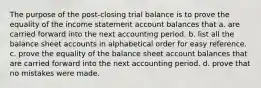 The purpose of the post-closing trial balance is to prove the equality of the income statement account balances that a. are carried forward into the next accounting period. b. list all the balance sheet accounts in alphabetical order for easy reference. c. prove the equality of the balance sheet account balances that are carried forward into the next accounting period. d. prove that no mistakes were made.