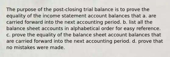 The purpose of the post-closing trial balance is to prove the equality of the income statement account balances that a. are carried forward into the next accounting period. b. list all the balance sheet accounts in alphabetical order for easy reference. c. prove the equality of the balance sheet account balances that are carried forward into the next accounting period. d. prove that no mistakes were made.