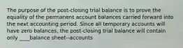 The purpose of the post-closing trial balance is to prove the equality of the permanent account balances carried forward into the next accounting period. Since all temporary accounts will have zero balances, the post-closing trial balance will contain only ____balance sheet--accounts