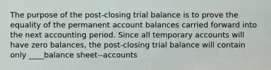 The purpose of the post-closing trial balance is to prove the equality of the permanent account balances carried forward into the next accounting period. Since all temporary accounts will have zero balances, the post-closing trial balance will contain only ____balance sheet--accounts