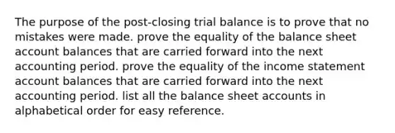 The purpose of the post-closing trial balance is to prove that no mistakes were made. prove the equality of the balance sheet account balances that are carried forward into the next accounting period. prove the equality of the income statement account balances that are carried forward into the next accounting period. list all the balance sheet accounts in alphabetical order for easy reference.