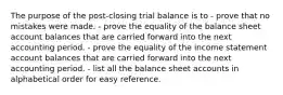 The purpose of the post-closing trial balance is to - prove that no mistakes were made. - prove the equality of the balance sheet account balances that are carried forward into the next accounting period. - prove the equality of the income statement account balances that are carried forward into the next accounting period. - list all the balance sheet accounts in alphabetical order for easy reference.