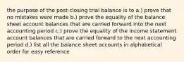 the purpose of the post-closing trial balance is to a.) prove that no mistakes were made b.) prove the equality of the balance sheet account balances that are carried forward into the next accounting period c.) prove the equality of the income statement account balances that are carried forward to the next accounting period d.) list all the balance sheet accounts in alphabetical order for easy reference