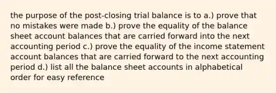 the purpose of the post-closing trial balance is to a.) prove that no mistakes were made b.) prove the equality of the balance sheet account balances that are carried forward into the next accounting period c.) prove the equality of the <a href='https://www.questionai.com/knowledge/kCPMsnOwdm-income-statement' class='anchor-knowledge'>income statement</a> account balances that are carried forward to the next accounting period d.) list all the balance shee<a href='https://www.questionai.com/knowledge/k7x83BRk9p-t-accounts' class='anchor-knowledge'>t accounts</a> in alphabetical order for easy reference