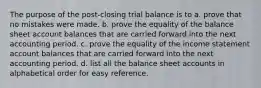 The purpose of the post-closing trial balance is to a. prove that no mistakes were made. b. prove the equality of the balance sheet account balances that are carried forward into the next accounting period. c. prove the equality of the income statement account balances that are carried forward into the next accounting period. d. list all the balance sheet accounts in alphabetical order for easy reference.