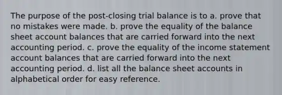 The purpose of the post-closing trial balance is to a. prove that no mistakes were made. b. prove the equality of the balance sheet account balances that are carried forward into the next accounting period. c. prove the equality of the income statement account balances that are carried forward into the next accounting period. d. list all the balance sheet accounts in alphabetical order for easy reference.