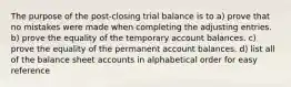 The purpose of the post-closing trial balance is to a) prove that no mistakes were made when completing the adjusting entries. b) prove the equality of the temporary account balances. c) prove the equality of the permanent account balances. d) list all of the balance sheet accounts in alphabetical order for easy reference