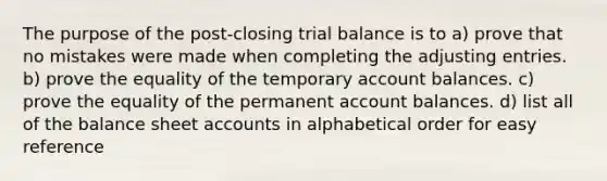 The purpose of the post-closing trial balance is to a) prove that no mistakes were made when completing the adjusting entries. b) prove the equality of the temporary account balances. c) prove the equality of the permanent account balances. d) list all of the balance sheet accounts in alphabetical order for easy reference