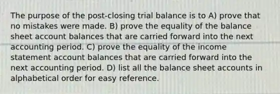 The purpose of the post-closing trial balance is to A) prove that no mistakes were made. B) prove the equality of the balance sheet account balances that are carried forward into the next accounting period. C) prove the equality of the income statement account balances that are carried forward into the next accounting period. D) list all the balance sheet accounts in alphabetical order for easy reference.