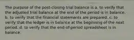 The purpose of the post-closing trial balance is a. to verify that the adjusted trial balance at the end of the period is in balance. b. to verify that the financial statements are prepared. c. to verify that the ledger is in balance at the beginning of the next period. d. to verify that the end-of-period spreadsheet is in balance.