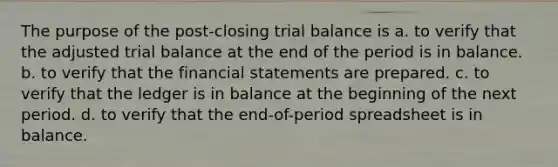 The purpose of the post-closing trial balance is a. to verify that the adjusted trial balance at the end of the period is in balance. b. to verify that the financial statements are prepared. c. to verify that the ledger is in balance at the beginning of the next period. d. to verify that the end-of-period spreadsheet is in balance.