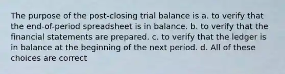 The purpose of the post-closing trial balance is a. to verify that the end-of-period spreadsheet is in balance. b. to verify that the <a href='https://www.questionai.com/knowledge/kFBJaQCz4b-financial-statements' class='anchor-knowledge'>financial statements</a> are prepared. c. to verify that the ledger is in balance at the beginning of the next period. d. All of these choices are correct