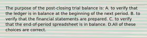 The purpose of the post-closing trial balance is: A. to verify that the ledger is in balance at the beginning of the next period. B. to verify that the <a href='https://www.questionai.com/knowledge/kFBJaQCz4b-financial-statements' class='anchor-knowledge'>financial statements</a> are prepared. C. to verify that the end-of-period spreadsheet is in balance. D.All of these choices are correct.