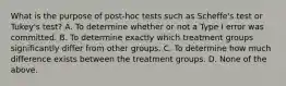 What is the purpose of post-hoc tests such as Scheffe's test or Tukey's test? A. To determine whether or not a Type I error was committed. B. To determine exactly which treatment groups significantly differ from other groups. C. To determine how much difference exists between the treatment groups. D. None of the above.