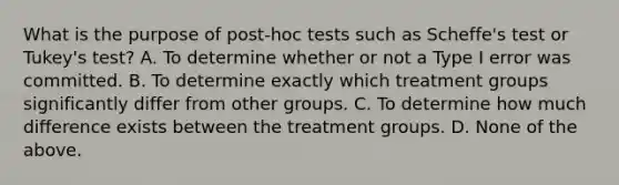 What is the purpose of post-hoc tests such as Scheffe's test or Tukey's test? A. To determine whether or not a Type I error was committed. B. To determine exactly which treatment groups significantly differ from other groups. C. To determine how much difference exists between the treatment groups. D. None of the above.