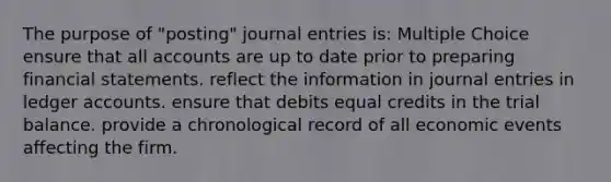 The purpose of "posting" journal entries is: Multiple Choice ensure that all accounts are up to date prior to preparing financial statements. reflect the information in journal entries in ledger accounts. ensure that debits equal credits in the trial balance. provide a chronological record of all economic events affecting the firm.