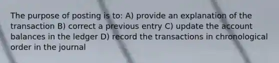 The purpose of posting is to: A) provide an explanation of the transaction B) correct a previous entry C) update the account balances in the ledger D) record the transactions in chronological order in the journal