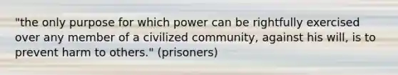 "the only purpose for which power can be rightfully exercised over any member of a civilized community, against his will, is to prevent harm to others." (prisoners)