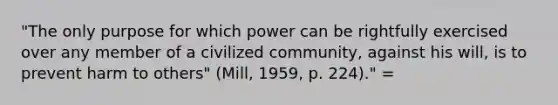 "The only purpose for which power can be rightfully exercised over any member of a civilized community, against his will, is to prevent harm to others" (Mill, 1959, p. 224)." =